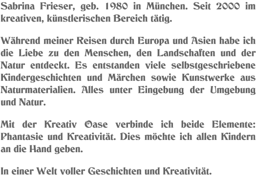 Sabrina Frieser, geb. 1980 in München. Seit 2000 im kreativen, künstlerischen Bereich tätig.  Während meiner Reisen durch Europa und Asien habe ich die Liebe zu den Menschen, den Landschaften und der Natur entdeckt. Es entstanden viele selbstgeschriebene Kindergeschichten und Märchen sowie Kunstwerke aus Naturmaterialien. Alles unter Eingebung der Umgebung und Natur.   Mit der Kreativ Oase verbinde ich beide Elemente: Phantasie und Kreativität. Dies möchte ich allen Kindern an die Hand geben.  In einer Welt voller Geschichten und Kreativität.