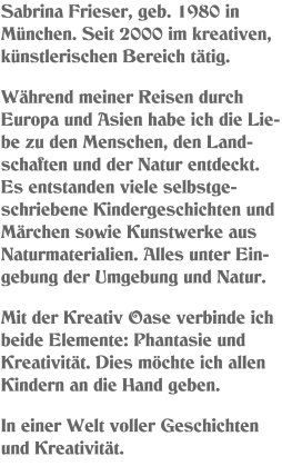 Sabrina Frieser, geb. 1980 in München. Seit 2000 im kreativen, künstlerischen Bereich tätig.  Während meiner Reisen durch Europa und Asien habe ich die Lie-be zu den Menschen, den Land-schaften und der Natur entdeckt. Es entstanden viele selbstge-schriebene Kindergeschichten und Märchen sowie Kunstwerke aus Naturmaterialien. Alles unter Ein-gebung der Umgebung und Natur.   Mit der Kreativ Oase verbinde ich beide Elemente: Phantasie und Kreativität. Dies möchte ich allen Kindern an die Hand geben.  In einer Welt voller Geschichten und Kreativität.